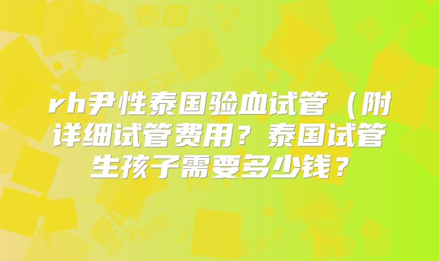 rh尹性泰国验血试管（附详细试管费用？泰国试管生孩子需要多少钱？