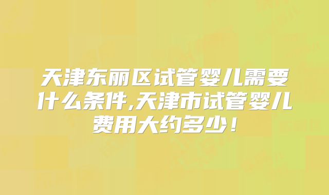 天津东丽区试管婴儿需要什么条件,天津市试管婴儿费用大约多少！