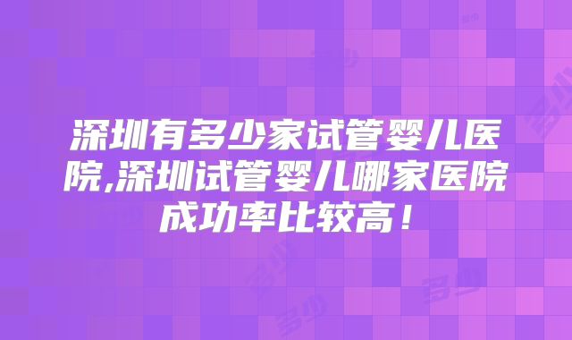 深圳有多少家试管婴儿医院,深圳试管婴儿哪家医院成功率比较高！