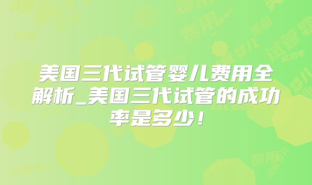 美国三代试管婴儿费用全解析_美国三代试管的成功率是多少！