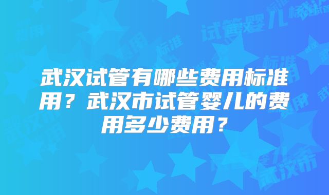 武汉试管有哪些费用标准用？武汉市试管婴儿的费用多少费用？