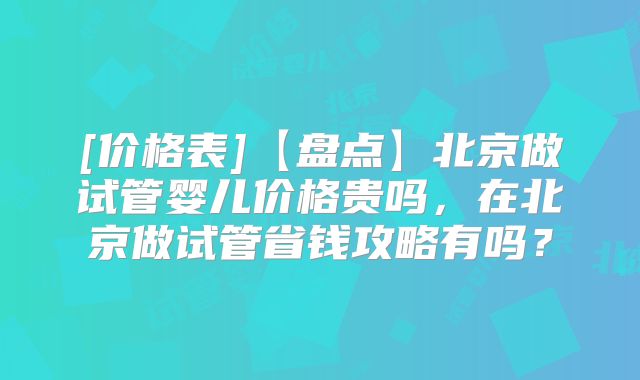 [价格表]【盘点】北京做试管婴儿价格贵吗，在北京做试管省钱攻略有吗？
