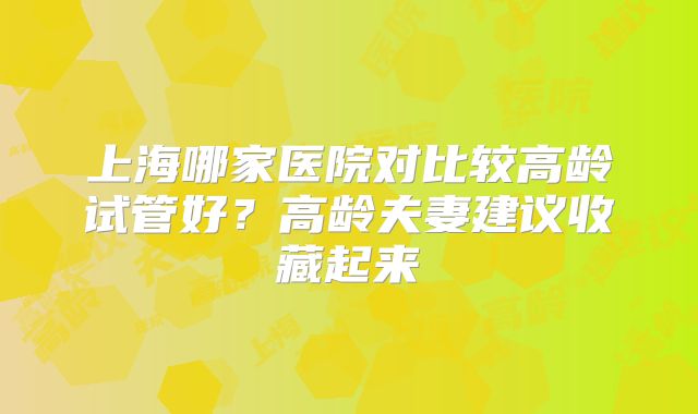 上海哪家医院对比较高龄试管好？高龄夫妻建议收藏起来