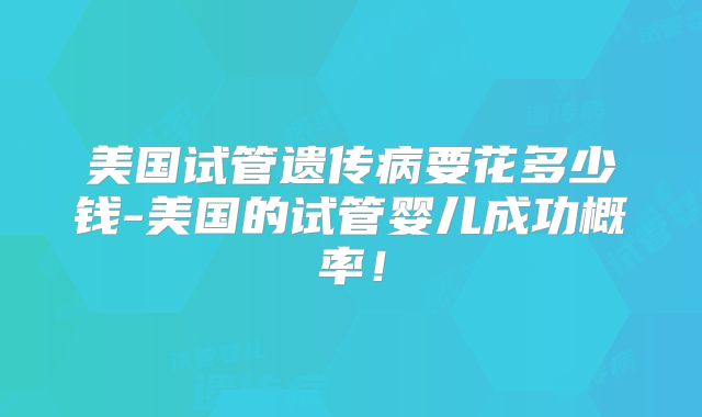 美国试管遗传病要花多少钱-美国的试管婴儿成功概率！