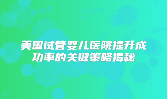 美国试管婴儿医院提升成功率的关键策略揭秘