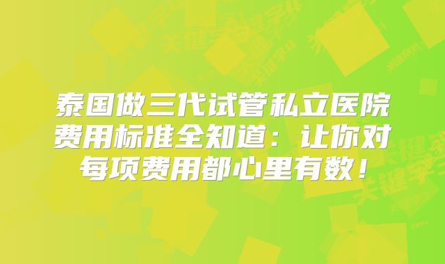 泰国做三代试管私立医院费用标准全知道:让你对每项费用都心里有数!