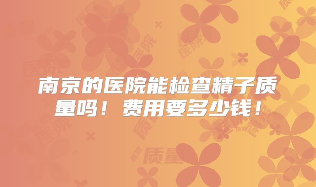 南京的医院能检查精子质量吗！费用要多少钱！