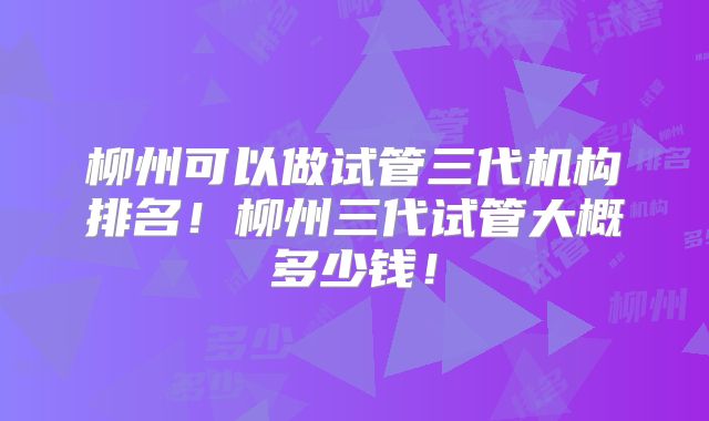 柳州可以做试管三代机构排名！柳州三代试管大概多少钱！
