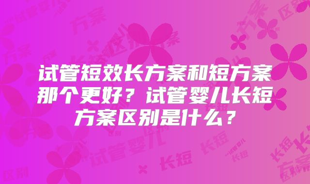 试管短效长方案和短方案那个更好？试管婴儿长短方案区别是什么？