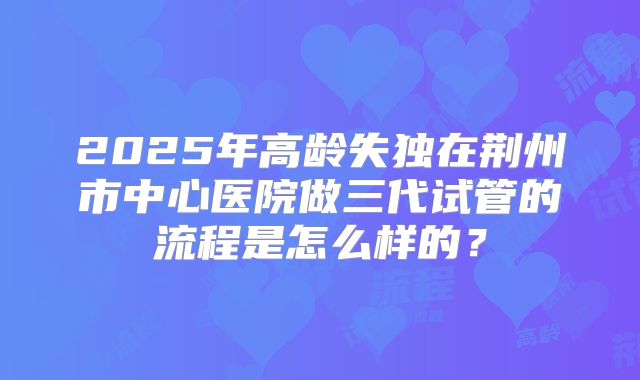 2025年高龄失独在荆州市中心医院做三代试管的流程是怎么样的？