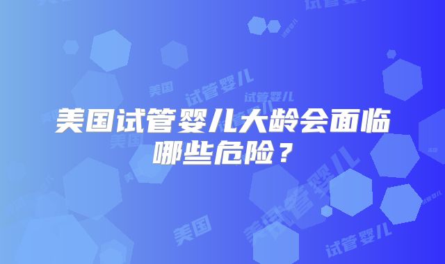 美国试管婴儿大龄会面临哪些危险？