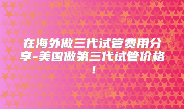 在海外做三代试管费用分享-美国做第三代试管价格！