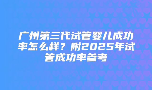 广州第三代试管婴儿成功率怎么样？附2025年试管成功率参考