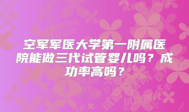 空军军医大学第一附属医院能做三代试管婴儿吗？成功率高吗？