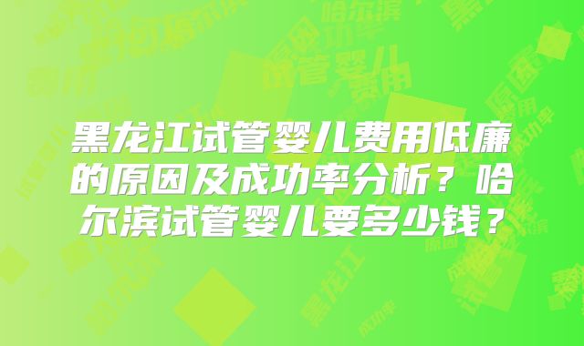 黑龙江试管婴儿费用低廉的原因及成功率分析？哈尔滨试管婴儿要多少钱？