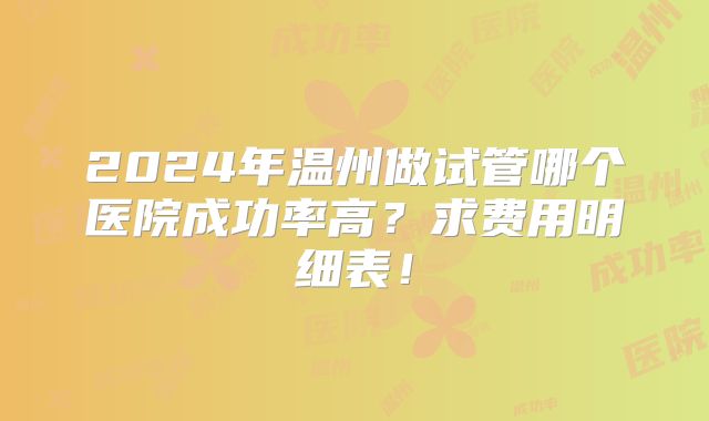 2024年温州做试管哪个医院成功率高？求费用明细表！