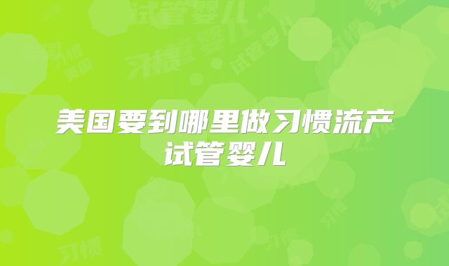 美国要到哪里做习惯流产试管婴儿