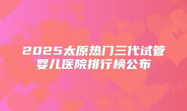 2025太原热门三代试管婴儿医院排行榜公布