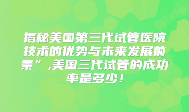 揭秘美国第三代试管医院技术的优势与未来发展前景”,美国三代试管的成功率是多少！