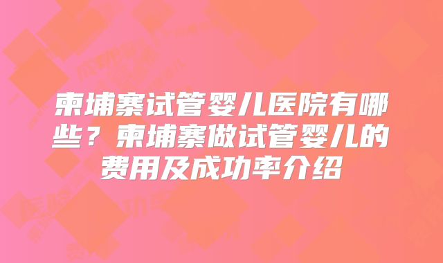 柬埔寨试管婴儿医院有哪些？柬埔寨做试管婴儿的费用及成功率介绍