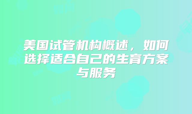 美国试管机构概述，如何选择适合自己的生育方案与服务