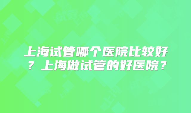 上海试管哪个医院比较好？上海做试管的好医院？