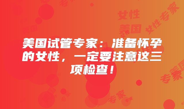 美国试管专家：准备怀孕的女性，一定要注意这三项检查！