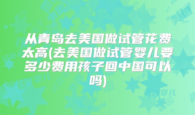 从青岛去美国做试管花费太高(去美国做试管婴儿要多少费用孩子回中国可以吗)