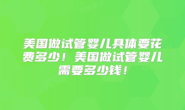 美国做试管婴儿具体要花费多少！美国做试管婴儿需要多少钱！