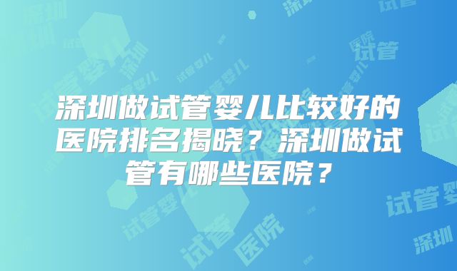 深圳做试管婴儿比较好的医院排名揭晓？深圳做试管有哪些医院？