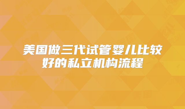 美国做三代试管婴儿比较好的私立机构流程