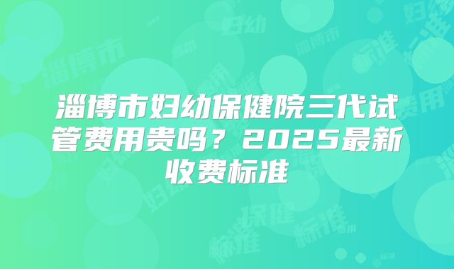 淄博市妇幼保健院三代试管费用贵吗？2025最新收费标准