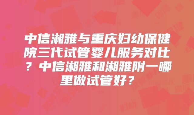 中信湘雅与重庆妇幼保健院三代试管婴儿服务对比？中信湘雅和湘雅附一哪里做试管好？