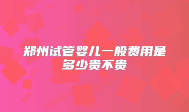 郑州试管婴儿一般费用是多少贵不贵