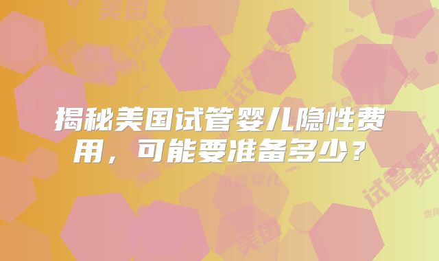 揭秘美国试管婴儿隐性费用,可能要准备多少?