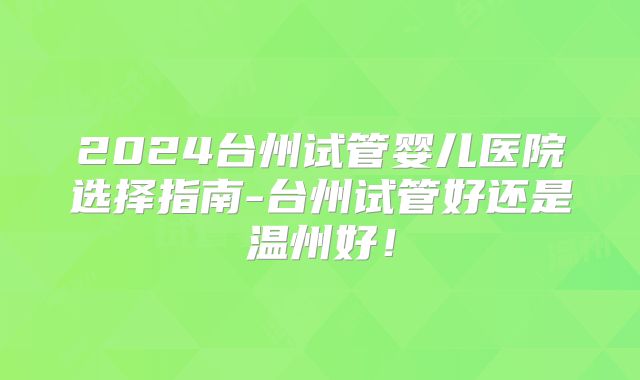 2024台州试管婴儿医院选择指南-台州试管好还是温州好！
