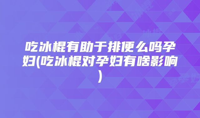 吃冰棍有助于排便么吗孕妇(吃冰棍对孕妇有啥影响)