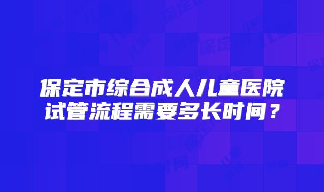 保定市综合成人儿童医院试管流程需要多长时间？