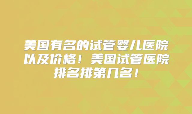 美国有名的试管婴儿医院以及价格！美国试管医院排名排第几名！