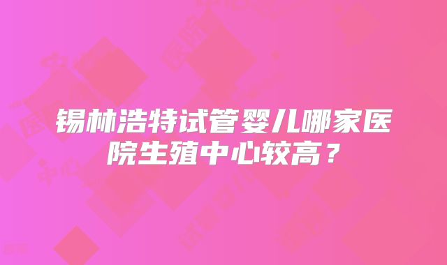 锡林浩特试管婴儿哪家医院生殖中心较高？