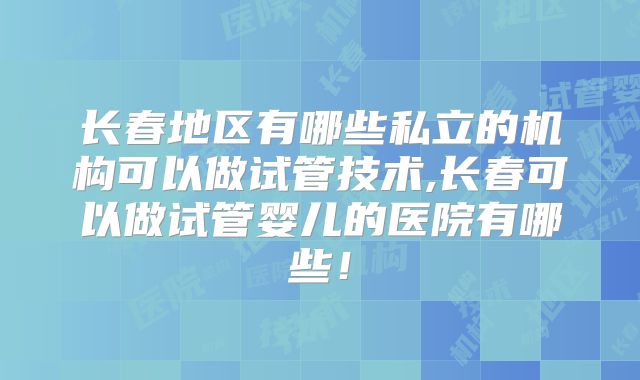 长春地区有哪些私立的机构可以做试管技术,长春可以做试管婴儿的医院有哪些！