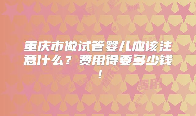 重庆市做试管婴儿应该注意什么？费用得要多少钱！