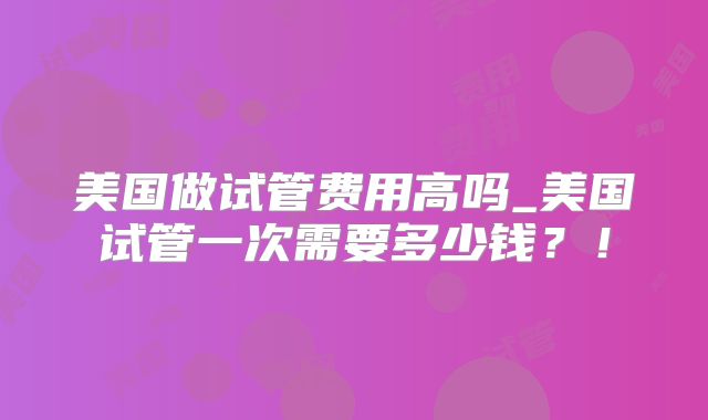 美国做试管费用高吗_美国试管一次需要多少钱?!
