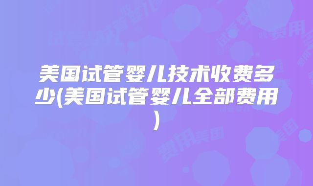 美国试管婴儿技术收费多少(美国试管婴儿全部费用)