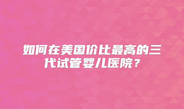 如何在美国价比最高的三代试管婴儿医院？