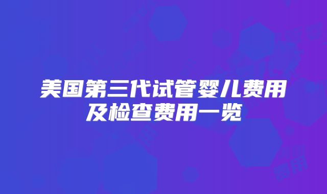 美国第三代试管婴儿费用及检查费用一览