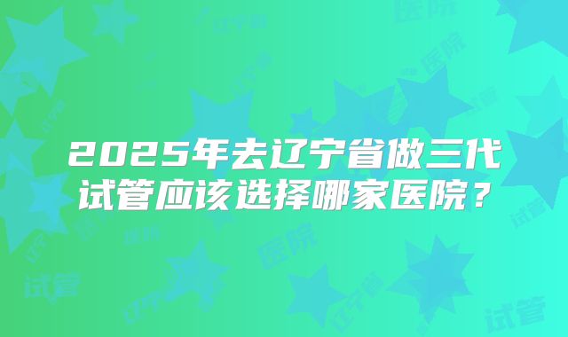 2025年去辽宁省做三代试管应该选择哪家医院？