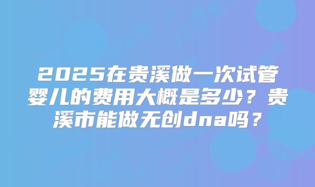 2025在贵溪做一次试管婴儿的费用大概是多少？贵溪市能做无创dna吗？