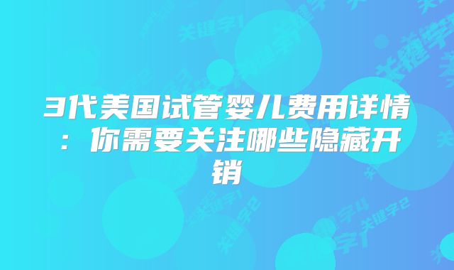 3代美国试管婴儿费用详情:你需要关注哪些隐藏开销