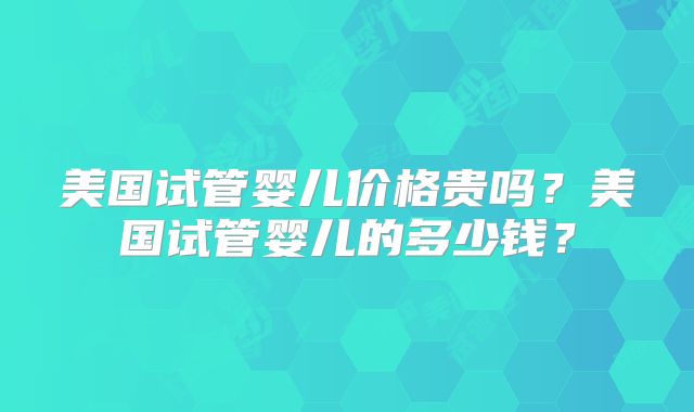 美国试管婴儿价格贵吗？美国试管婴儿的多少钱？